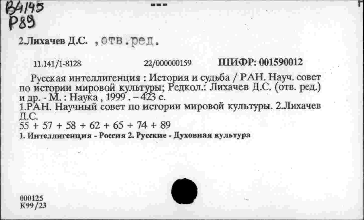 ﻿MW
2Лихачев Д.С. , ОТВ . р® Д,
11.141/1-8128	22/000000159 ШИФР: 001590012
Русская интеллигенция : История и судьба / РАН. Науч, совет по истории мировой культуры; Редкол.: Лихачев Д.С. (отв. ред.) и др. - М.: Наука, 1999 . - 423 с.
1.РАН. Научный совет по истории мировой культуры. 2Лихачев Д.С.
55 + 57 + 58 + 62 + 65 + 74 + 89
1. Интеллигенция - Россия 2. Русские - Духовная культура
000125
К99/23